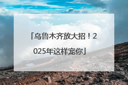 乌鲁木齐放大招！2025年这样宠你